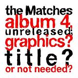 The Matches Album 4 Unreleased; Graphics? Title? Or Not Needed? Lyrics The Matches